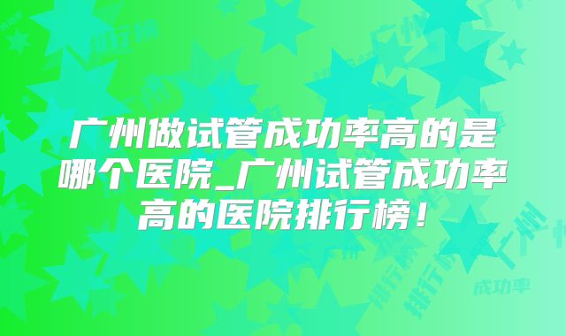 广州做试管成功率高的是哪个医院_广州试管成功率高的医院排行榜！