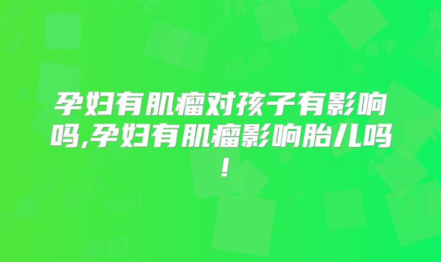 孕妇有肌瘤对孩子有影响吗,孕妇有肌瘤影响胎儿吗！