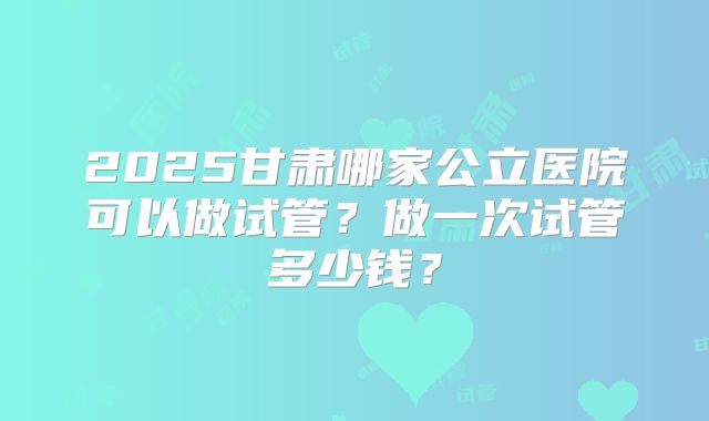 2025甘肃哪家公立医院可以做试管？做一次试管多少钱？