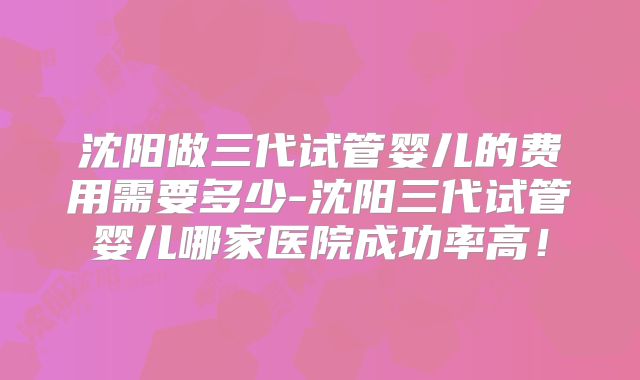 沈阳做三代试管婴儿的费用需要多少-沈阳三代试管婴儿哪家医院成功率高!