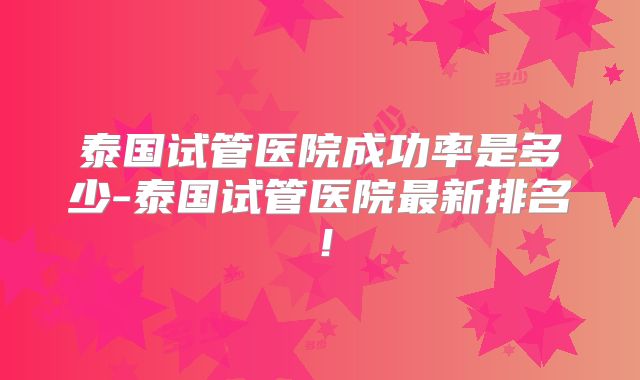 泰国试管医院成功率是多少-泰国试管医院最新排名！