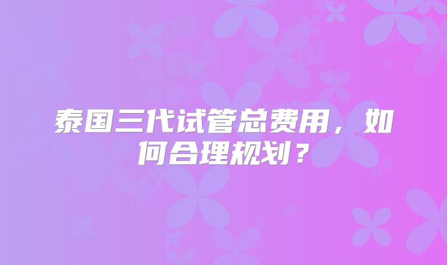 泰国三代试管总费用，如何合理规划？