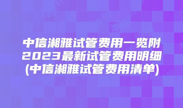 中信湘雅试管费用一览附2023最新试管费用明细(中信湘雅试管费用清单)