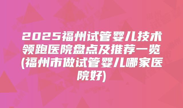 2025福州试管婴儿技术领跑医院盘点及推荐一览(福州市做试管婴儿哪家医院好)