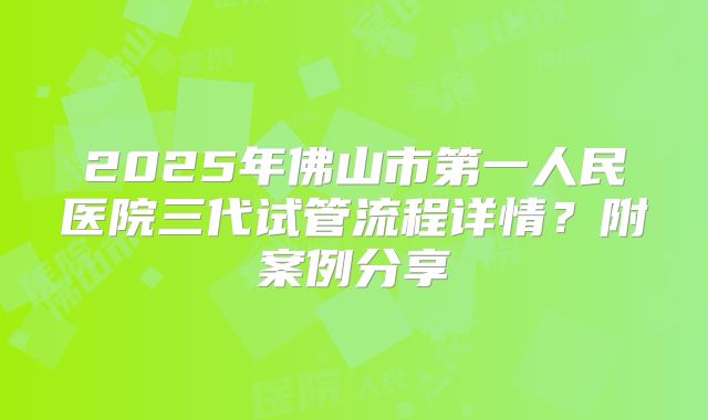 2025年佛山市第一人民医院三代试管流程详情？附案例分享