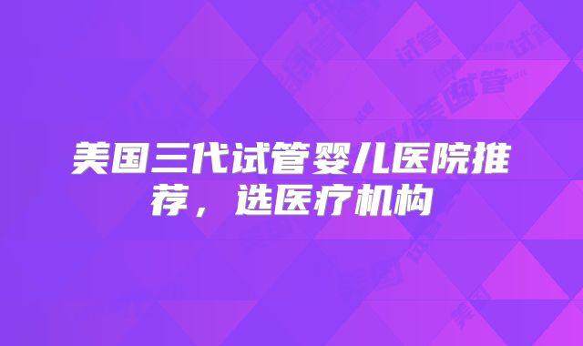 美国三代试管婴儿医院推荐,选医疗机构