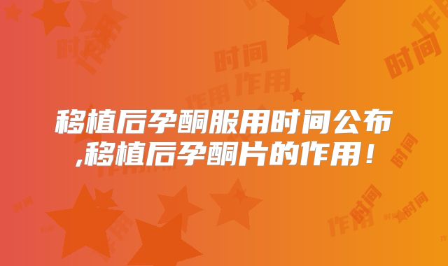 移植后孕酮服用时间公布,移植后孕酮片的作用！