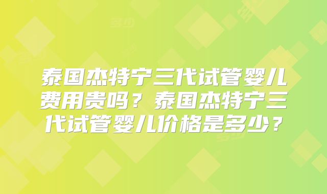 泰国杰特宁三代试管婴儿费用贵吗？泰国杰特宁三代试管婴儿价格是多少？