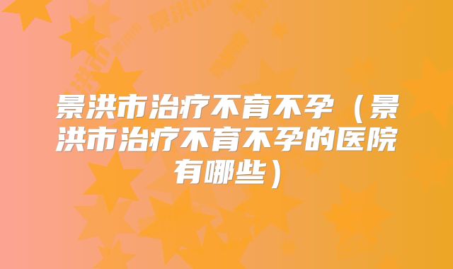 景洪市治疗不育不孕(景洪市治疗不育不孕的医院有哪些)