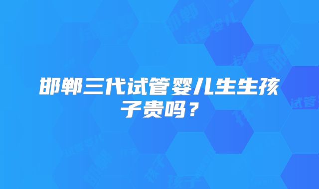 邯郸三代试管婴儿生生孩子贵吗？