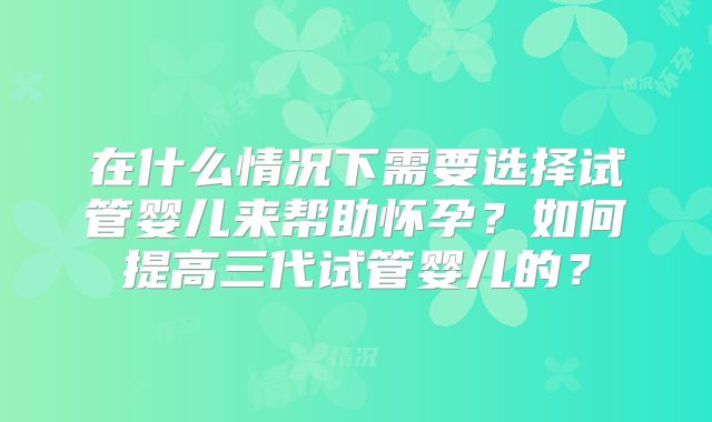 在什么情况下需要选择试管婴儿来帮助怀孕?如何提高三代试管婴儿的?