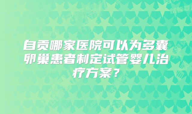 自贡哪家医院可以为多囊卵巢患者制定试管婴儿治疗方案?