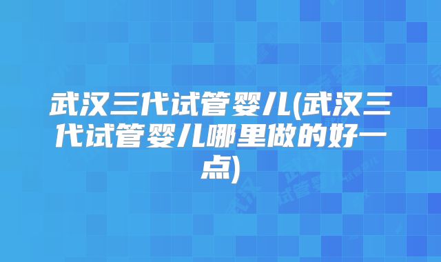 武汉三代试管婴儿(武汉三代试管婴儿哪里做的好一点)