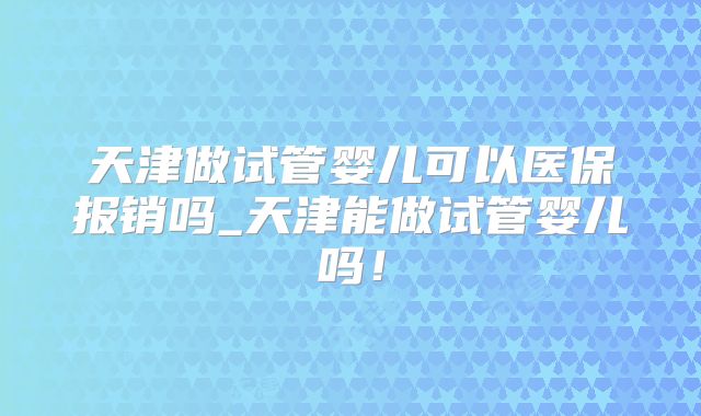 天津做试管婴儿可以医保报销吗_天津能做试管婴儿吗!