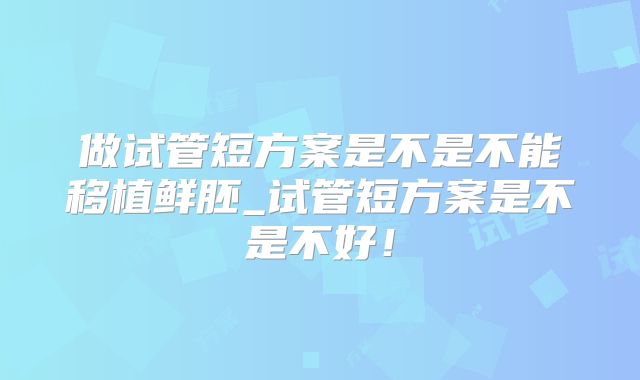 做试管短方案是不是不能移植鲜胚_试管短方案是不是不好！