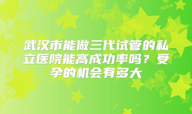 武汉市能做三代试管的私立医院能高成功率吗？受孕的机会有多大
