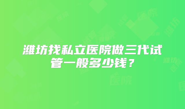 潍坊找私立医院做三代试管一般多少钱？