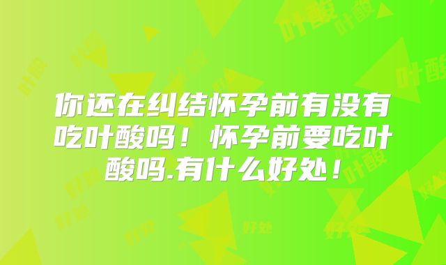 你还在纠结怀孕前有没有吃叶酸吗！怀孕前要吃叶酸吗.有什么好处！