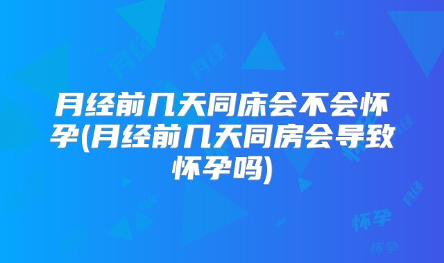 月经前几天同床会不会怀孕(月经前几天同房会导致怀孕吗)