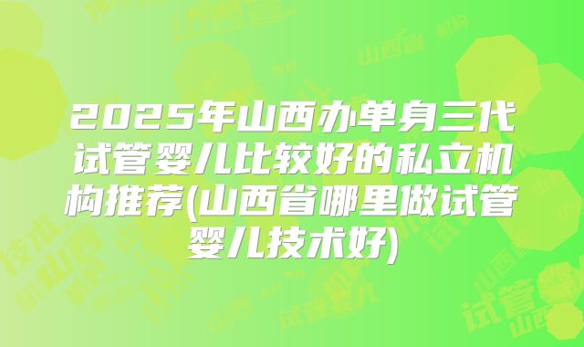 2025年山西办单身三代试管婴儿比较好的私立机构推荐(山西省哪里做试管婴儿技术好)