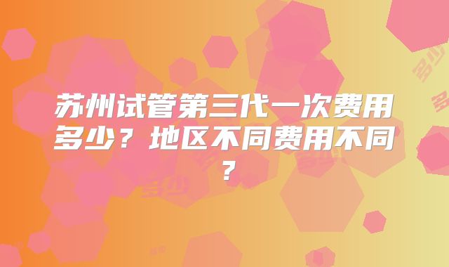 苏州试管第三代一次费用多少？地区不同费用不同？