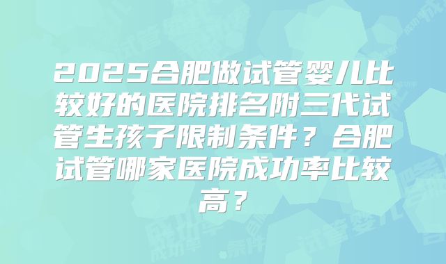 2025合肥做试管婴儿比较好的医院排名附三代试管生孩子限制条件?合肥试管哪家医院成功率比较高?