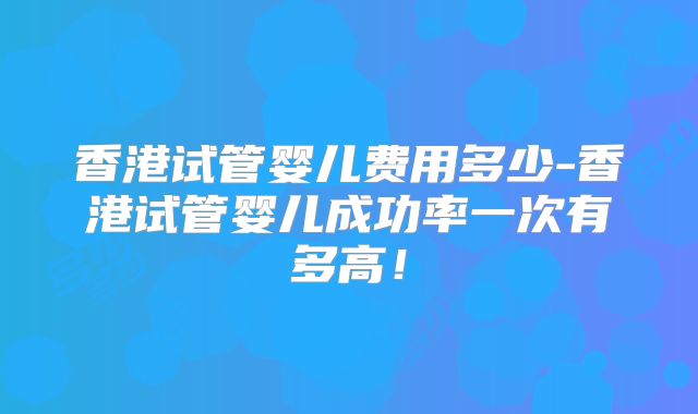 香港试管婴儿费用多少-香港试管婴儿成功率一次有多高!