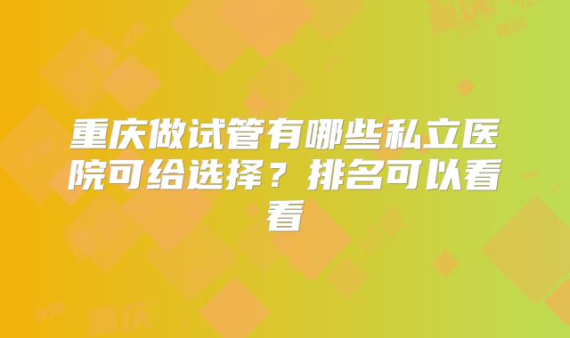 重庆做试管有哪些私立医院可给选择？排名可以看看