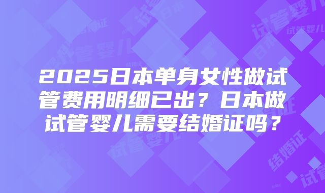 2025日本单身女性做试管费用明细已出?日本做试管婴儿需要结婚证吗?