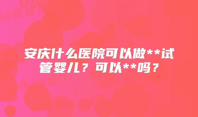 安庆什么医院可以做**试管婴儿？可以**吗？