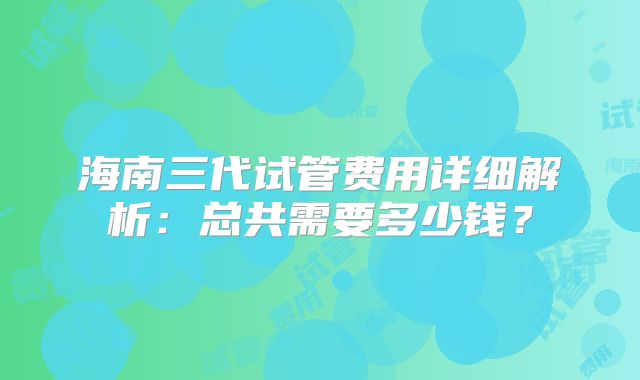 海南三代试管费用详细解析：总共需要多少钱？
