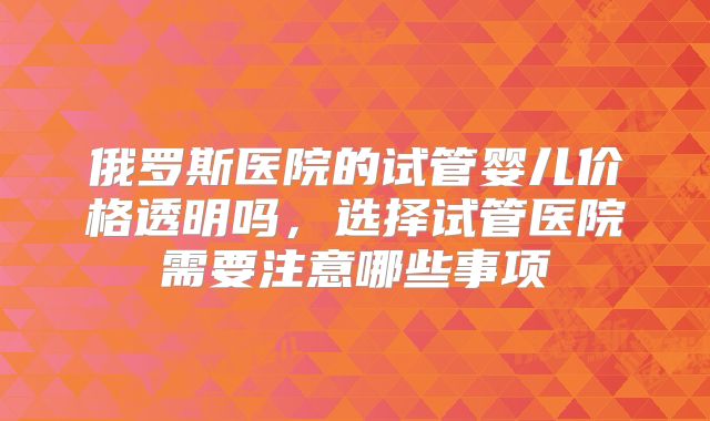 俄罗斯医院的试管婴儿价格透明吗，选择试管医院需要注意哪些事项