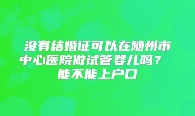 没有结婚证可以在随州市中心医院做试管婴儿吗？ 能不能上户口