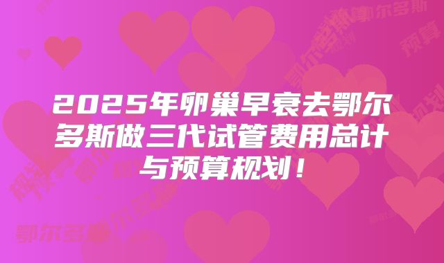 2025年卵巢早衰去鄂尔多斯做三代试管费用总计与预算规划！