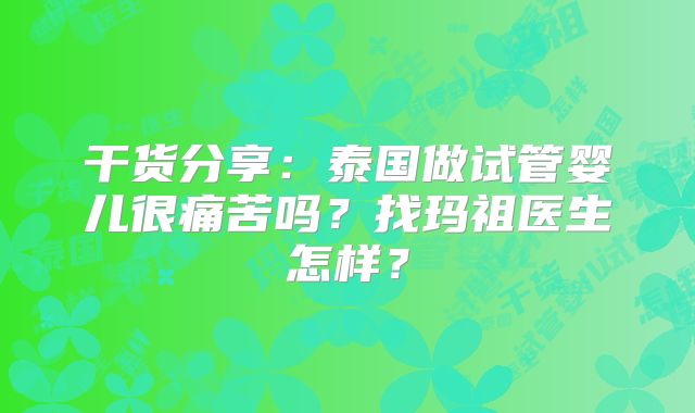干货分享：泰国做试管婴儿很痛苦吗？找玛祖医生怎样？
