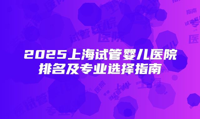 2025上海试管婴儿医院排名及专业选择指南