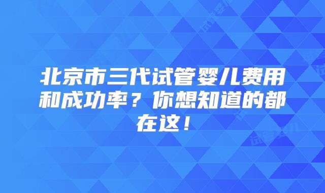 北京市三代试管婴儿费用和成功率？你想知道的都在这！