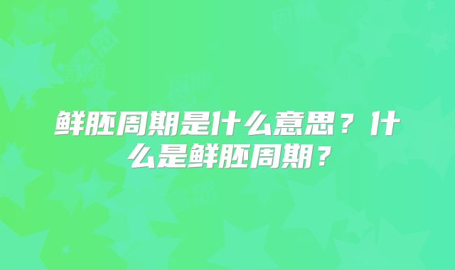鲜胚周期是什么意思?什么是鲜胚周期?