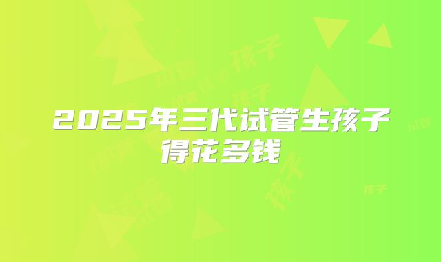 2025年三代试管生孩子得花多钱