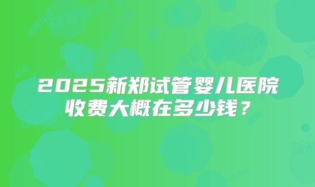 2025新郑试管婴儿医院收费大概在多少钱?