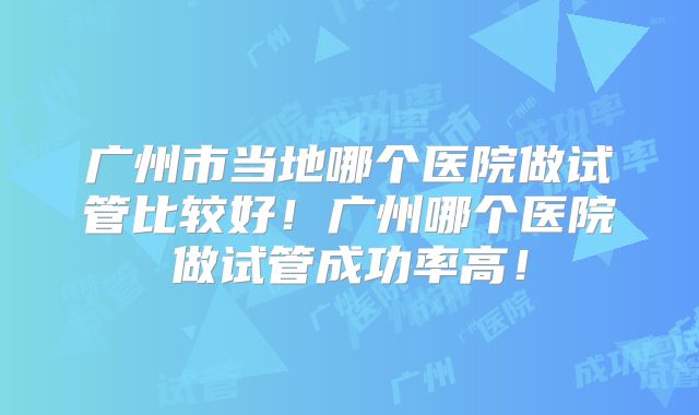广州市当地哪个医院做试管比较好！广州哪个医院做试管成功率高！