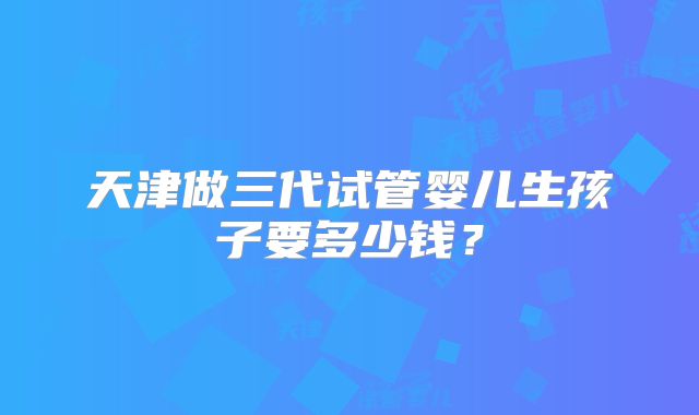 天津做三代试管婴儿生孩子要多少钱?