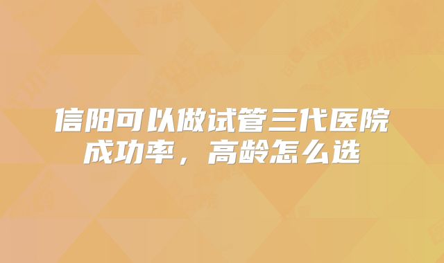 信阳可以做试管三代医院成功率，高龄怎么选