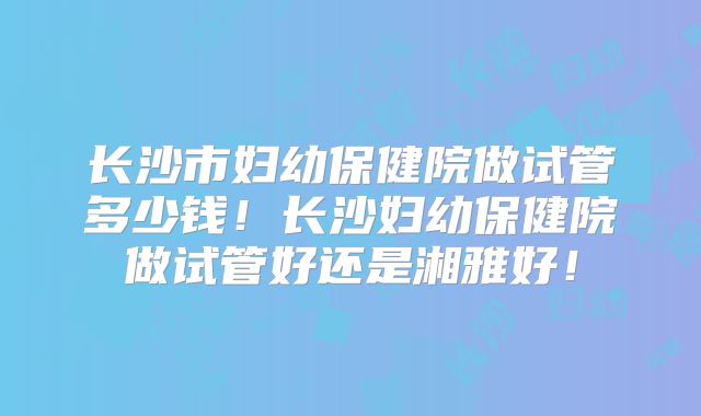 长沙市妇幼保健院做试管多少钱！长沙妇幼保健院做试管好还是湘雅好！