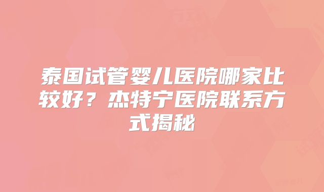 泰国试管婴儿医院哪家比较好？杰特宁医院联系方式揭秘
