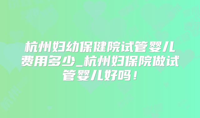 杭州妇幼保健院试管婴儿费用多少_杭州妇保院做试管婴儿好吗！