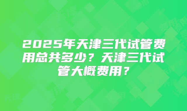2025年天津三代试管费用总共多少?天津三代试管大概费用?