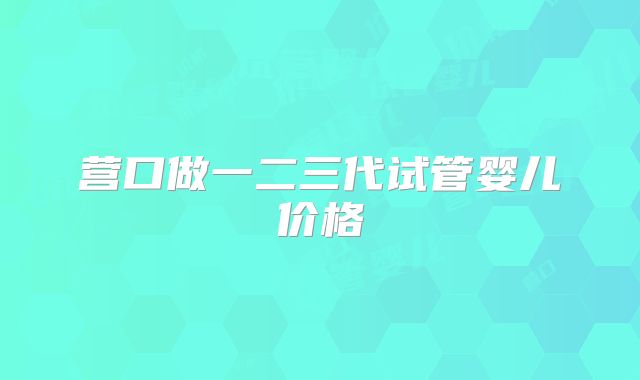 营口做一二三代试管婴儿价格