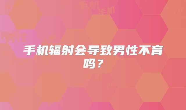 手机辐射会导致男性不育吗？