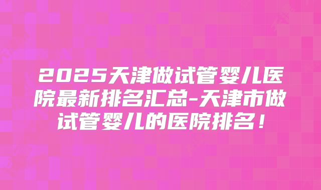 2025天津做试管婴儿医院最新排名汇总-天津市做试管婴儿的医院排名！